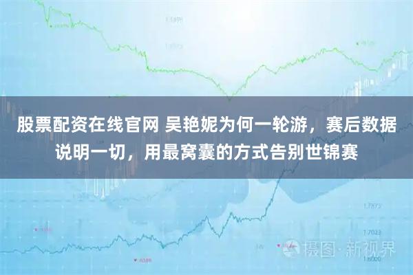 股票配资在线官网 吴艳妮为何一轮游，赛后数据说明一切，用最窝囊的方式告别世锦赛