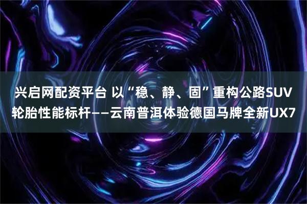兴启网配资平台 以“稳、静、固”重构公路SUV轮胎性能标杆——云南普洱体验德国马牌全新UX7