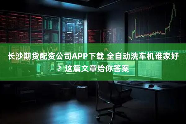 长沙期货配资公司APP下载 全自动洗车机谁家好？这篇文章给你答案