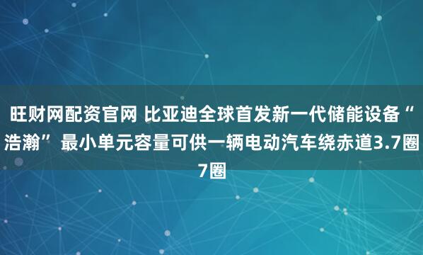旺财网配资官网 比亚迪全球首发新一代储能设备“浩瀚” 最小单元容量可供一辆电动汽车绕赤道3.7圈