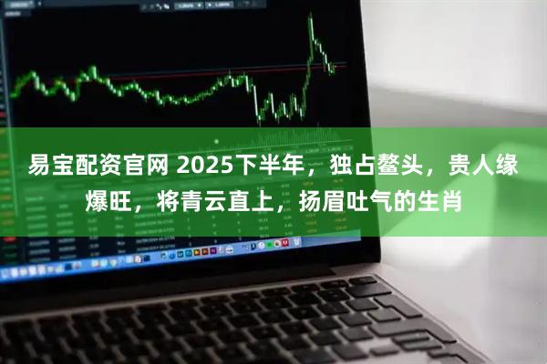 易宝配资官网 2025下半年，独占鳌头，贵人缘爆旺，将青云直上，扬眉吐气的生肖