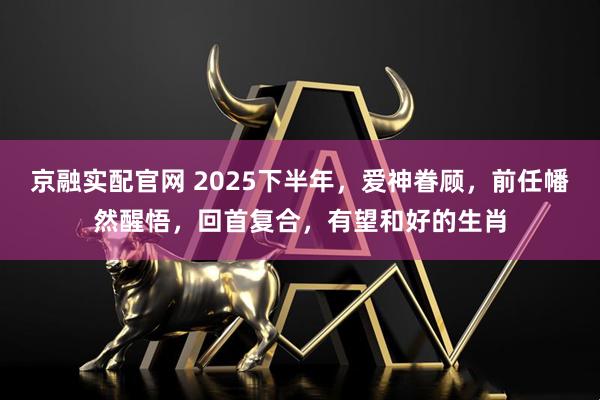 京融实配官网 2025下半年，爱神眷顾，前任幡然醒悟，回首复合，有望和好的生肖