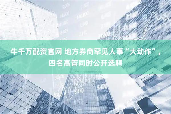 牛千万配资官网 地方券商罕见人事“大动作”，四名高管同时公开选聘