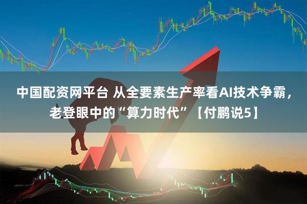 中国配资网平台 从全要素生产率看AI技术争霸，老登眼中的“算力时代”【付鹏说5】