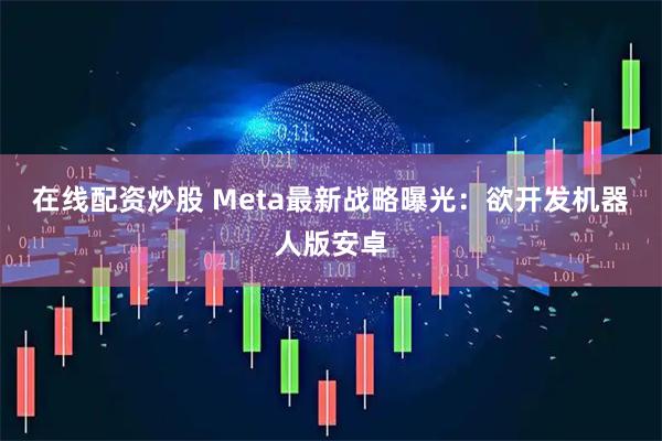 在线配资炒股 Meta最新战略曝光：欲开发机器人版安卓