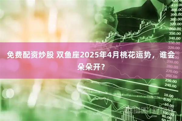 免费配资炒股 双鱼座2025年4月桃花运势，谁会朵朵开？