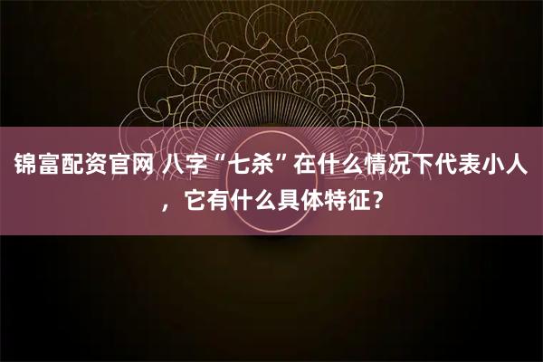 锦富配资官网 八字“七杀”在什么情况下代表小人，它有什么具体特征？