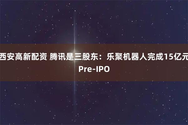西安高新配资 腾讯是三股东：乐聚机器人完成15亿元Pre-IPO