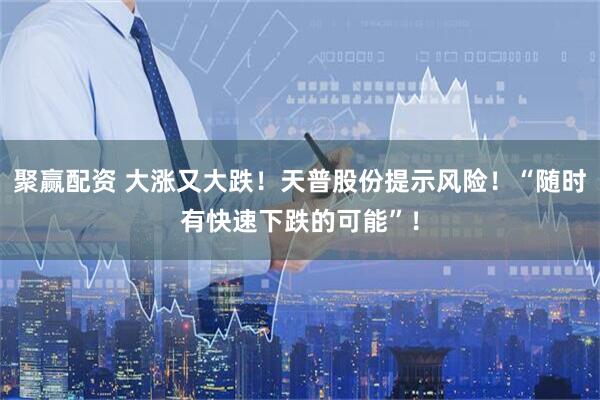 聚赢配资 大涨又大跌！天普股份提示风险！“随时有快速下跌的可能”！