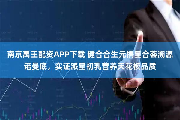 南京禹王配资APP下载 健合合生元携星合荟溯源诺曼底，实证派星初乳营养天花板品质