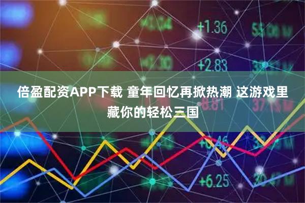 倍盈配资APP下载 童年回忆再掀热潮 这游戏里藏你的轻松三国