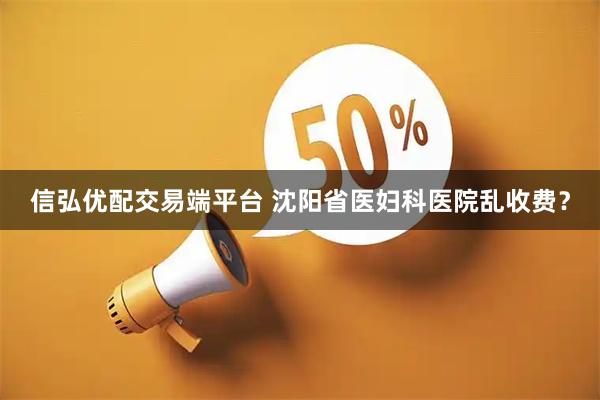 信弘优配交易端平台 沈阳省医妇科医院乱收费？