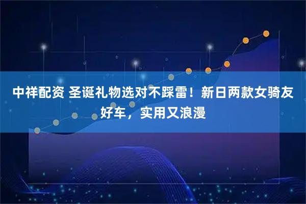 中祥配资 圣诞礼物选对不踩雷！新日两款女骑友好车，实用又浪漫