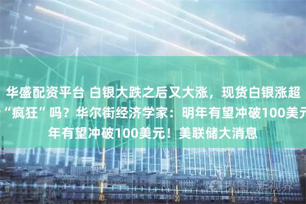 华盛配资平台 白银大跌之后又大涨，现货白银涨超6%，接下来还会“疯狂”吗？华尔街经济学家：明年有望冲破100美元！美联储大消息