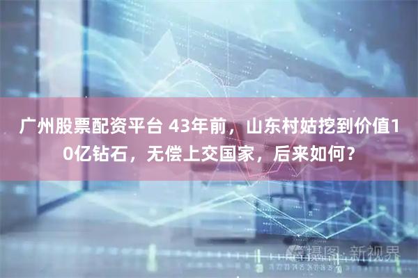 广州股票配资平台 43年前，山东村姑挖到价值10亿钻石，无偿上交国家，后来如何？