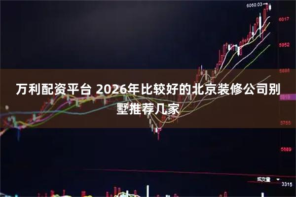 万利配资平台 2026年比较好的北京装修公司别墅推荐几家