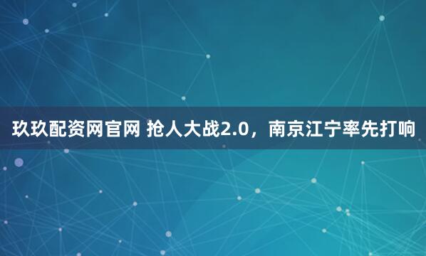 玖玖配资网官网 抢人大战2.0，南京江宁率先打响