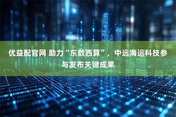 优益配官网 助力“东数西算”，中远海运科技参与发布关键成果