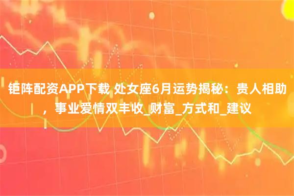 钜阵配资APP下载 处女座6月运势揭秘：贵人相助，事业爱情双丰收_财富_方式和_建议