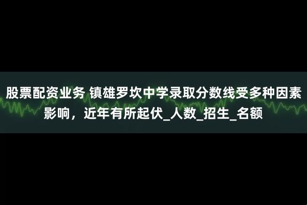 股票配资业务 镇雄罗坎中学录取分数线受多种因素影响，近年有所起伏_人数_招生_名额