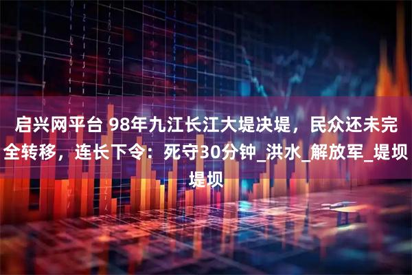 启兴网平台 98年九江长江大堤决堤，民众还未完全转移，连长下令：死守30分钟_洪水_解放军_堤坝