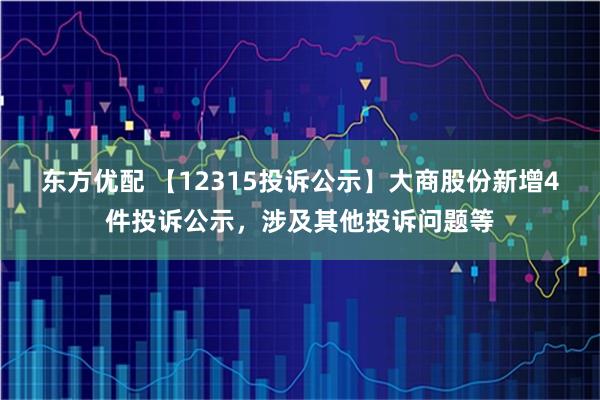 东方优配 【12315投诉公示】大商股份新增4件投诉公示，涉及其他投诉问题等