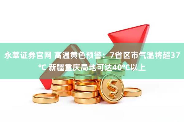 永華证券官网 高温黄色预警：7省区市气温将超37℃ 新疆重庆局地可达40℃以上