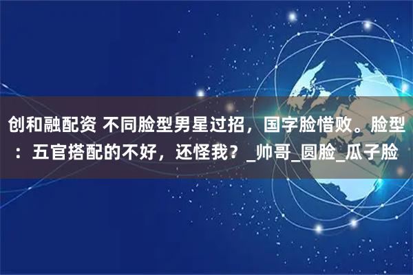 创和融配资 不同脸型男星过招，国字脸惜败。脸型：五官搭配的不好，还怪我？_帅哥_圆脸_瓜子脸