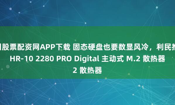 杭州股票配资网APP下载 固态硬盘也要数显风冷，利民推出 HR-10 2280 PRO Digital 主动式 M.2 散热器