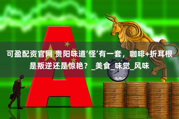 可盈配资官网 贵阳味道‘怪’有一套，咖啡+折耳根是叛逆还是惊艳？_美食_味觉_风味