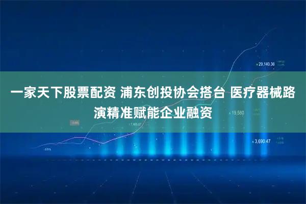 一家天下股票配资 浦东创投协会搭台 医疗器械路演精准赋能企业融资