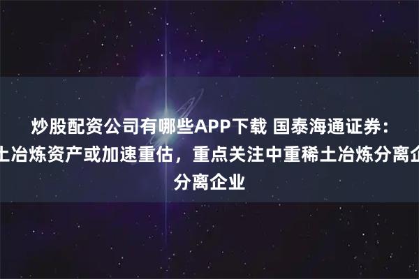 炒股配资公司有哪些APP下载 国泰海通证券：稀土冶炼资产或加速重估，重点关注中重稀土冶炼分离企业