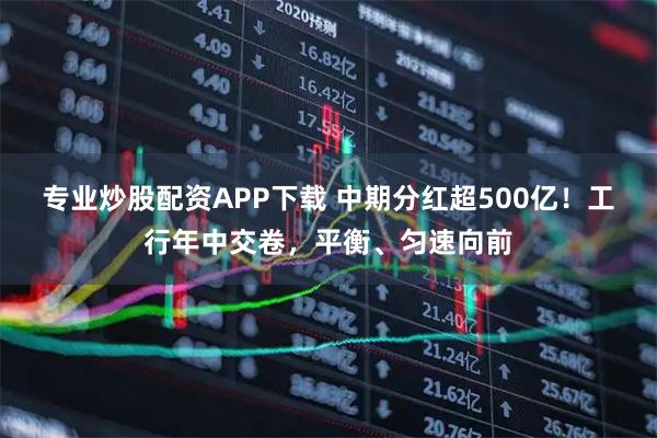 专业炒股配资APP下载 中期分红超500亿！工行年中交卷，平衡、匀速向前