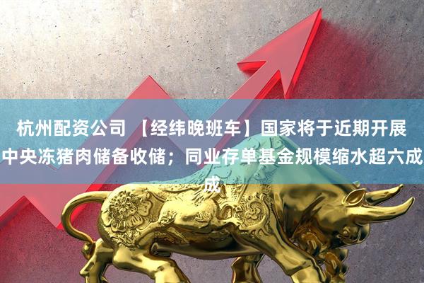 杭州配资公司 【经纬晚班车】国家将于近期开展中央冻猪肉储备收储；同业存单基金规模缩水超六成