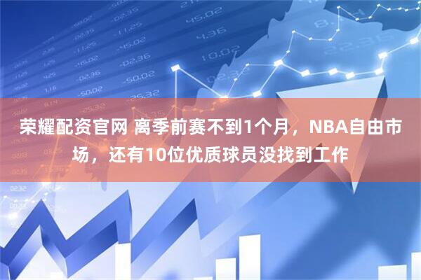 荣耀配资官网 离季前赛不到1个月，NBA自由市场，还有10位优质球员没找到工作