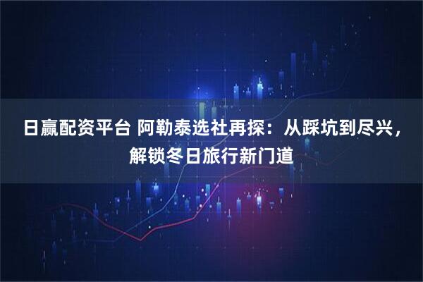日赢配资平台 阿勒泰选社再探：从踩坑到尽兴，解锁冬日旅行新门道