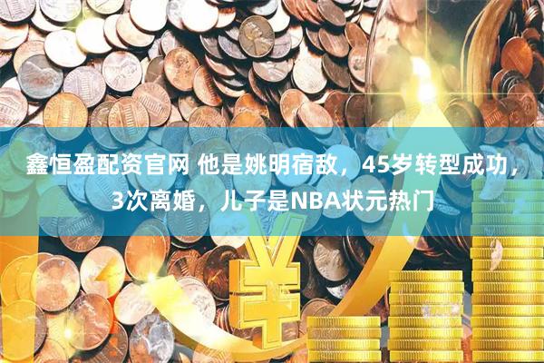 鑫恒盈配资官网 他是姚明宿敌，45岁转型成功，3次离婚，儿子是NBA状元热门