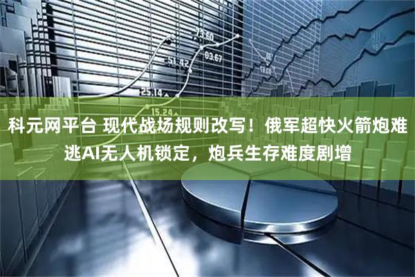 科元网平台 现代战场规则改写！俄军超快火箭炮难逃AI无人机锁定，炮兵生存难度剧增